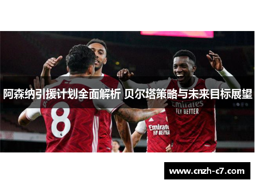 阿森纳引援计划全面解析 贝尔塔策略与未来目标展望