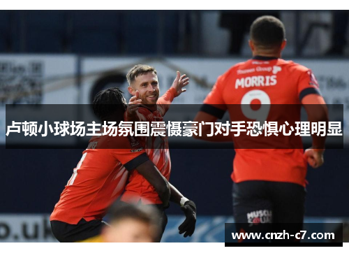 卢顿小球场主场氛围震慑豪门对手恐惧心理明显 卢顿小球场主场氛围震慑豪门对手恐惧心理明显