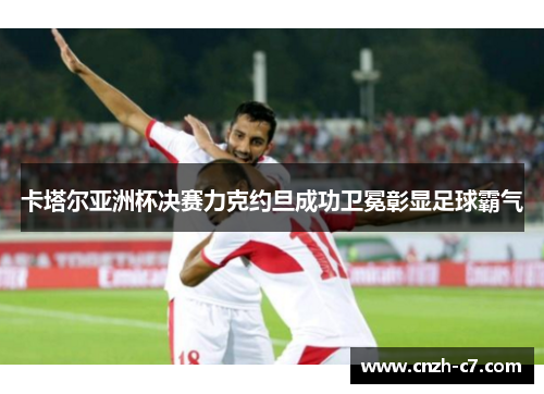 卡塔尔亚洲杯决赛力克约旦成功卫冕彰显足球霸气