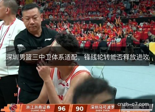深圳男篮三中卫体系适配，锋线轮转能否释放进攻